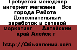  Требуется менеджер интернет-магазина - Все города Работа » Дополнительный заработок и сетевой маркетинг   . Алтайский край,Алейск г.